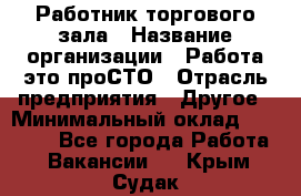 Работник торгового зала › Название организации ­ Работа-это проСТО › Отрасль предприятия ­ Другое › Минимальный оклад ­ 22 700 - Все города Работа » Вакансии   . Крым,Судак